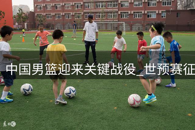 中国男篮迎来关键战役 世预赛征程关乎未来