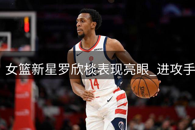 女篮新星罗欣棪表现亮眼 进攻手段丰富引期待